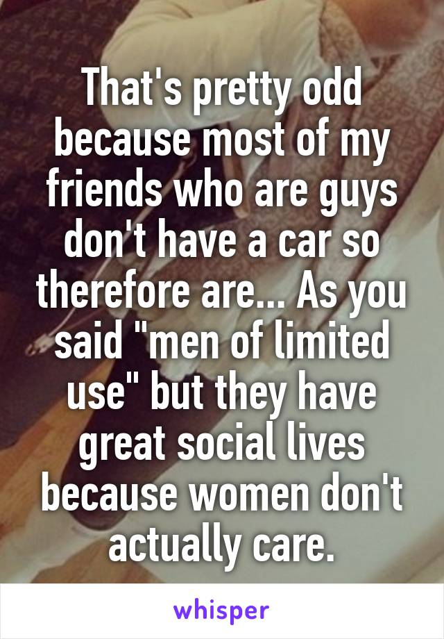 That's pretty odd because most of my friends who are guys don't have a car so therefore are... As you said "men of limited use" but they have great social lives because women don't actually care.