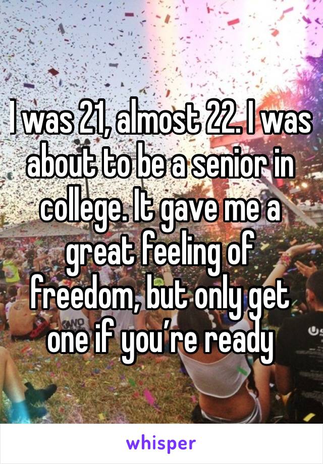 I was 21, almost 22. I was about to be a senior in college. It gave me a great feeling of freedom, but only get one if you’re ready