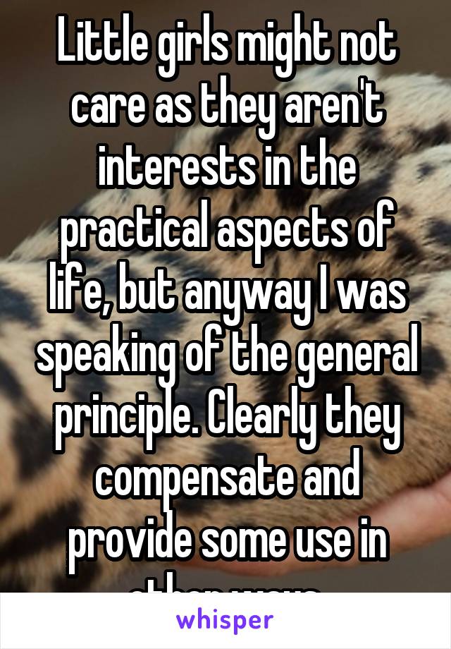 Little girls might not care as they aren't interests in the practical aspects of life, but anyway I was speaking of the general principle. Clearly they compensate and provide some use in other ways.