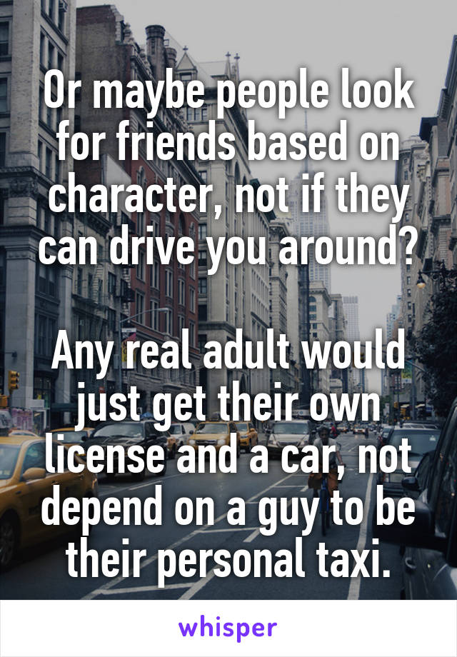 Or maybe people look for friends based on character, not if they can drive you around?

Any real adult would just get their own license and a car, not depend on a guy to be their personal taxi.