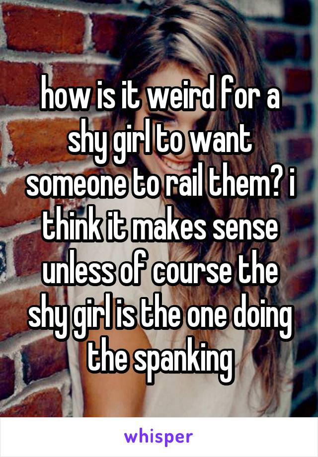 how is it weird for a shy girl to want someone to rail them? i think it makes sense unless of course the shy girl is the one doing the spanking