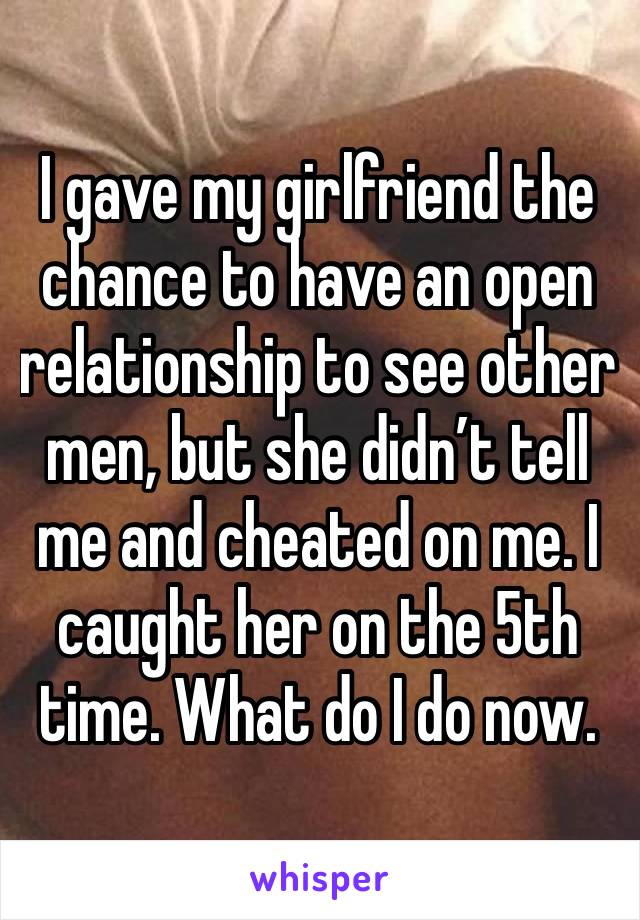 I gave my girlfriend the chance to have an open relationship to see other men, but she didn’t tell me and cheated on me. I caught her on the 5th time. What do I do now.