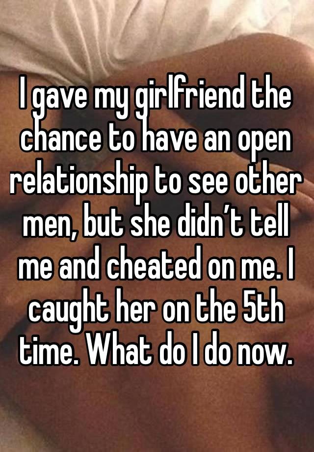 I gave my girlfriend the chance to have an open relationship to see other men, but she didn’t tell me and cheated on me. I caught her on the 5th time. What do I do now.