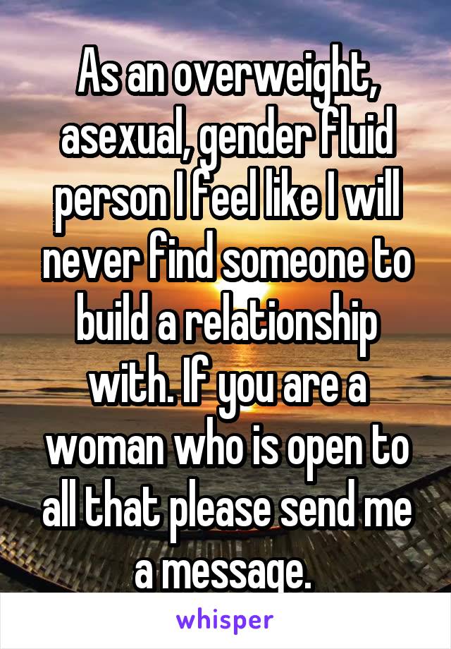 As an overweight, asexual, gender fluid person I feel like I will never find someone to build a relationship with. If you are a woman who is open to all that please send me a message. 