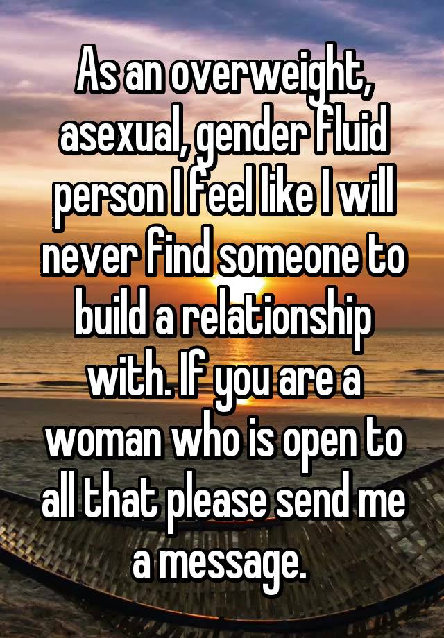 As an overweight, asexual, gender fluid person I feel like I will never find someone to build a relationship with. If you are a woman who is open to all that please send me a message. 