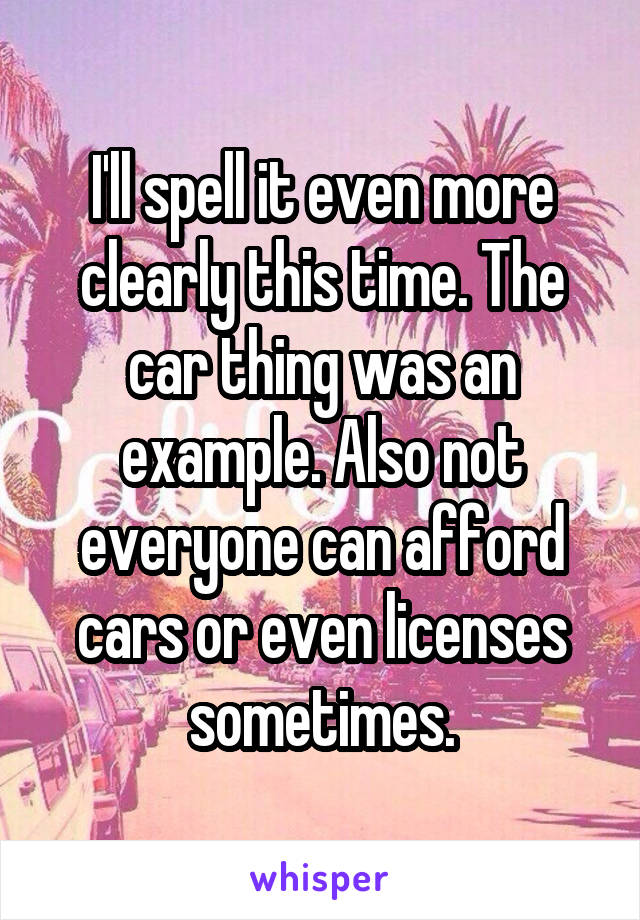 I'll spell it even more clearly this time. The car thing was an example. Also not everyone can afford cars or even licenses sometimes.