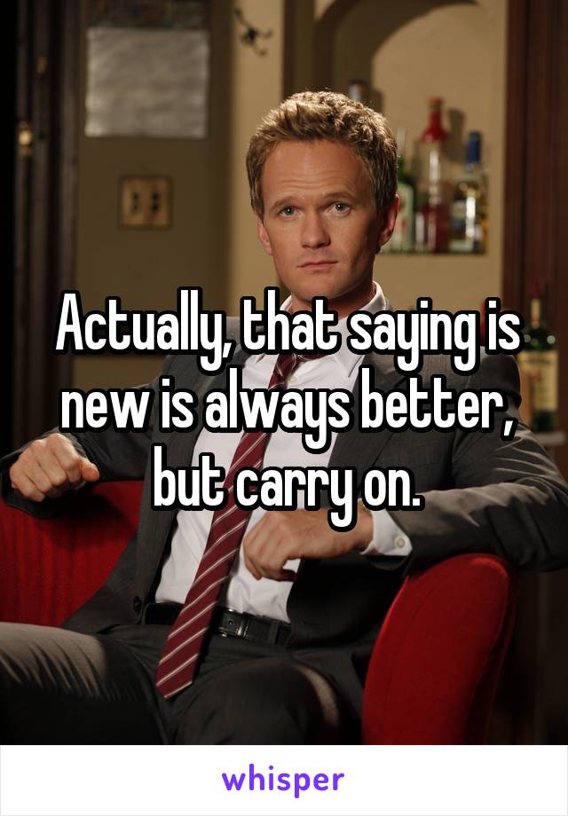 Actually, that saying is new is always better, but carry on.