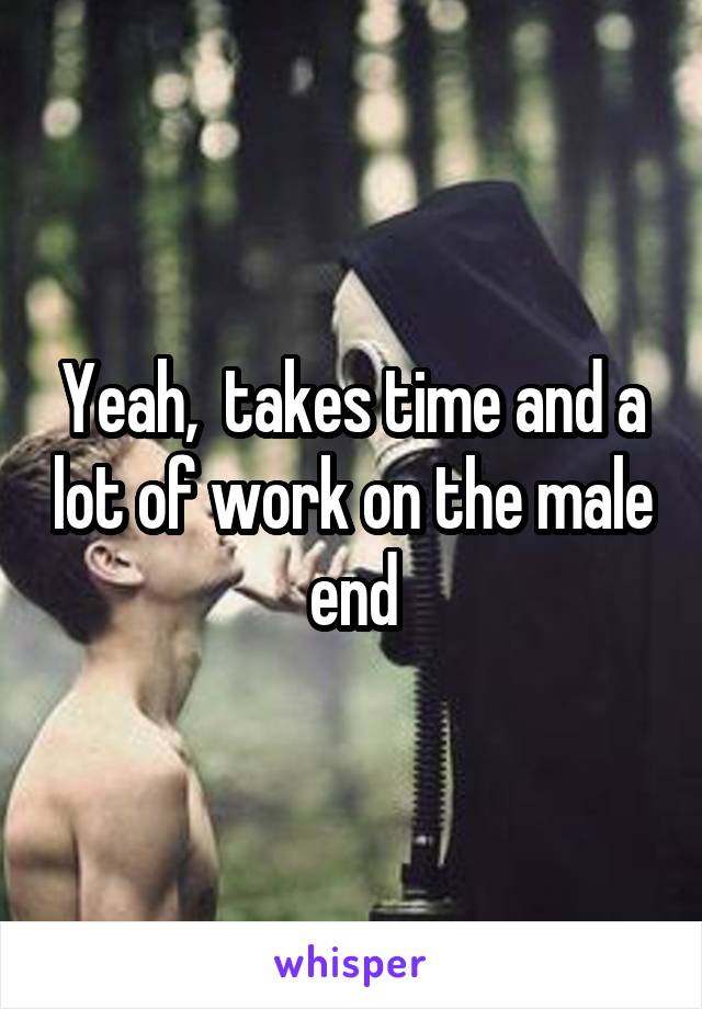 Yeah,  takes time and a lot of work on the male end