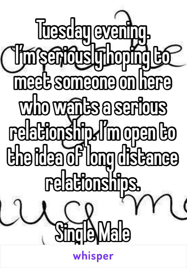 Tuesday evening. 
I’m seriously hoping to meet someone on here who wants a serious relationship. I’m open to the idea of long distance relationships. 

Single Male 