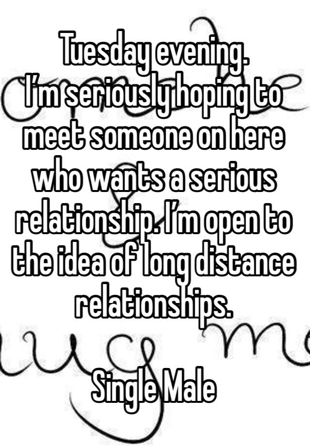 Tuesday evening. 
I’m seriously hoping to meet someone on here who wants a serious relationship. I’m open to the idea of long distance relationships. 

Single Male 