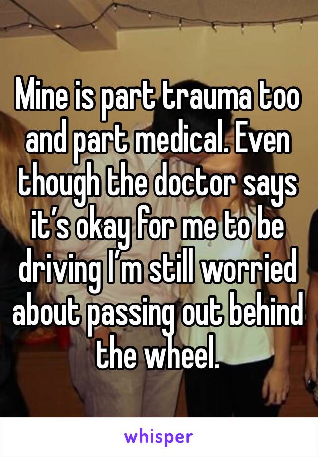 Mine is part trauma too and part medical. Even though the doctor says it’s okay for me to be driving I’m still worried about passing out behind the wheel.