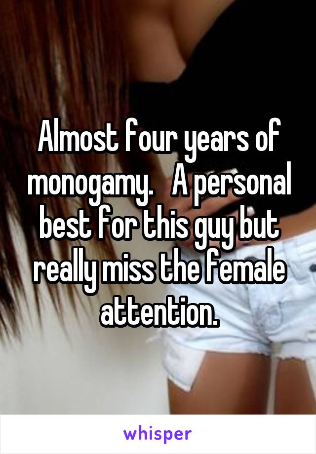 Almost four years of monogamy.   A personal best for this guy but really miss the female attention.