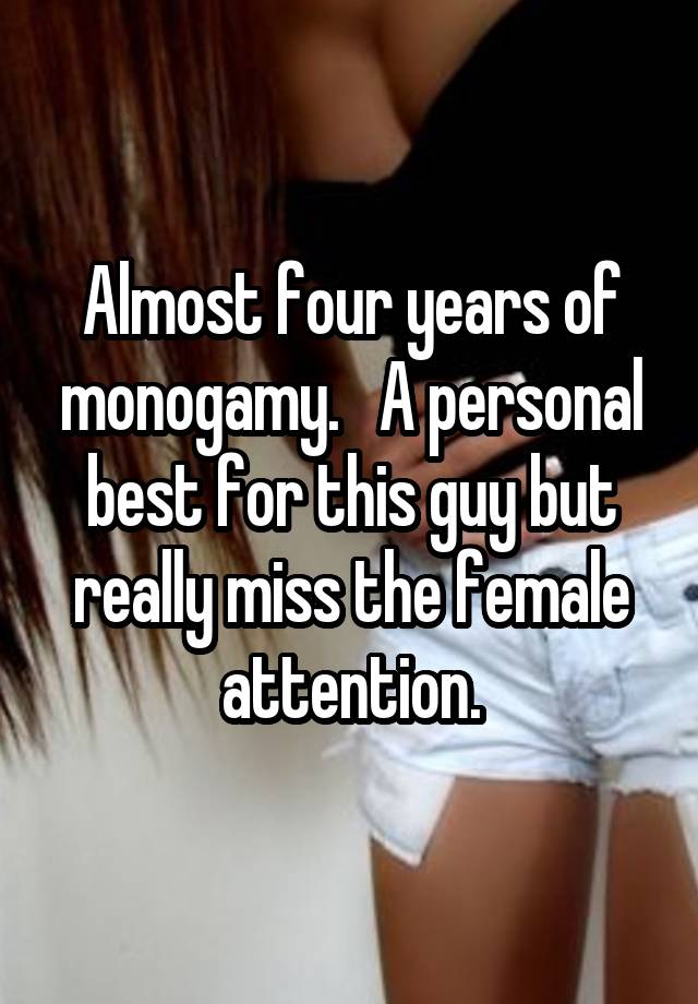 Almost four years of monogamy.   A personal best for this guy but really miss the female attention.