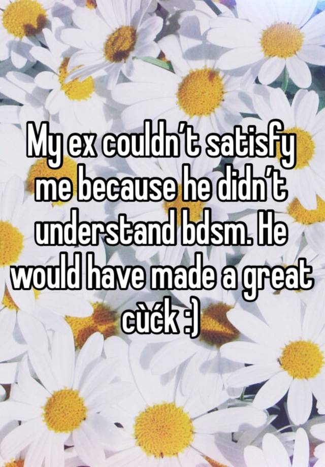 My ex couldn’t satisfy me because he didn’t understand bdsm. He would have made a great cùćk :)