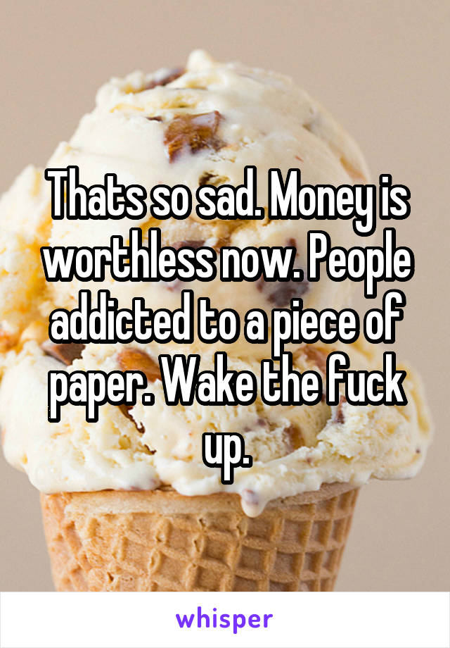 Thats so sad. Money is worthless now. People addicted to a piece of paper. Wake the fuck up.