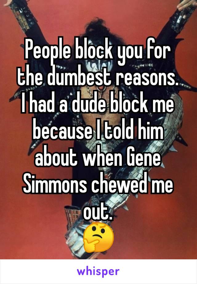 People block you for the dumbest reasons.
I had a dude block me because I told him about when Gene Simmons chewed me out.
🤔