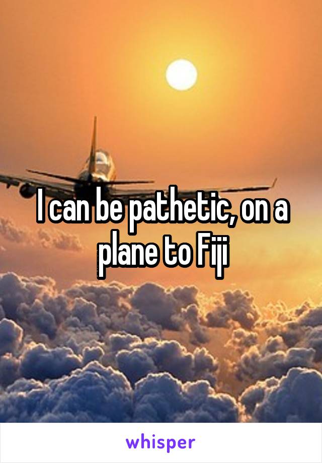 I can be pathetic, on a plane to Fiji