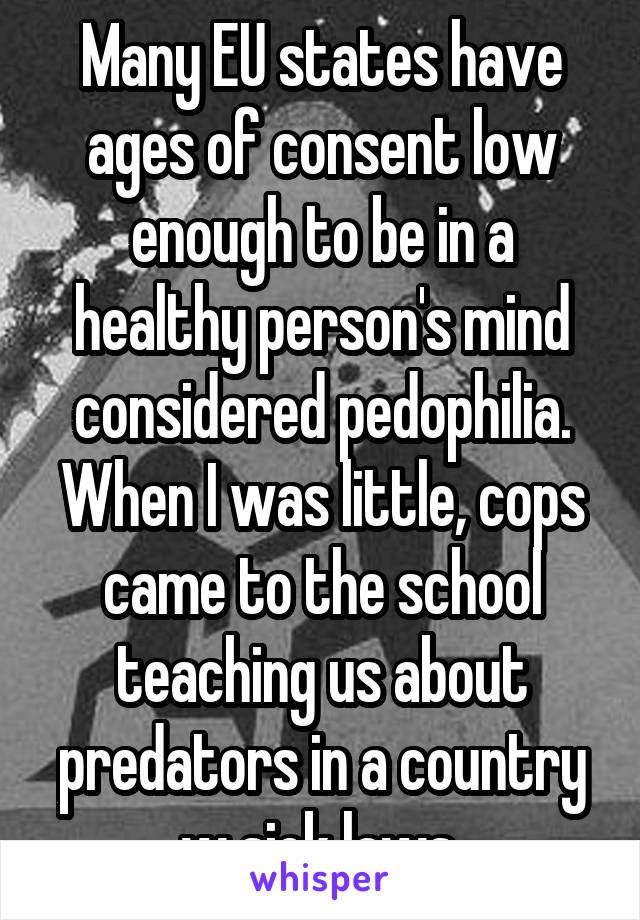  Many EU states have ages of consent low enough to be in a healthy person's mind considered pedophilia. When I was little, cops came to the school teaching us about predators in a country w sick laws.