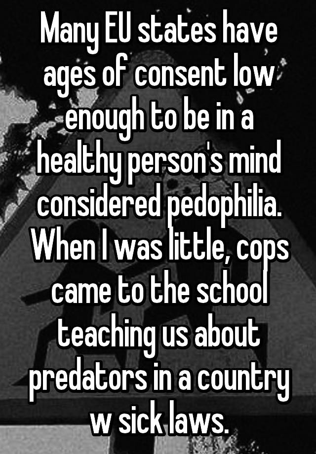  Many EU states have ages of consent low enough to be in a healthy person's mind considered pedophilia. When I was little, cops came to the school teaching us about predators in a country w sick laws.