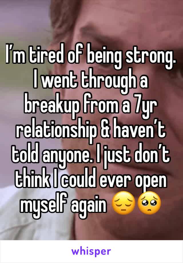 I’m tired of being strong. I went through a breakup from a 7yr relationship & haven’t told anyone. I just don’t think I could ever open myself again 😔🥺