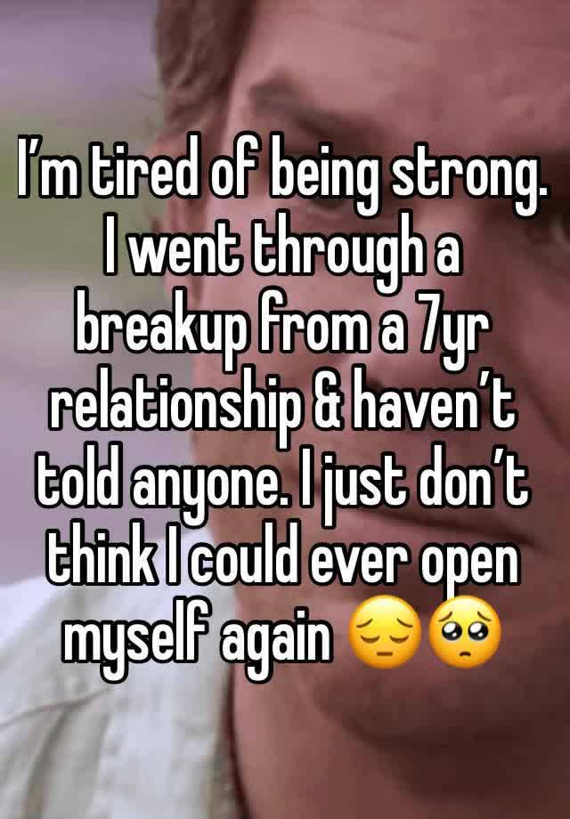 I’m tired of being strong. I went through a breakup from a 7yr relationship & haven’t told anyone. I just don’t think I could ever open myself again 😔🥺