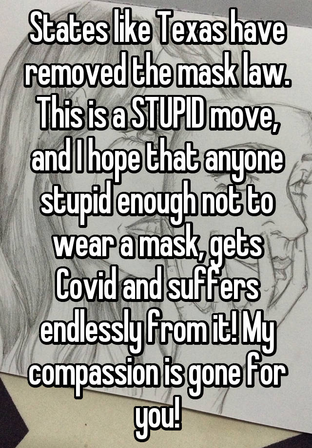 States like Texas have removed the mask law. This is a STUPID move, and I hope that anyone stupid enough not to wear a mask, gets Covid and suffers endlessly from it! My compassion is gone for you!