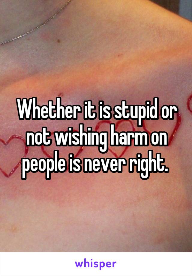 Whether it is stupid or not wishing harm on people is never right. 