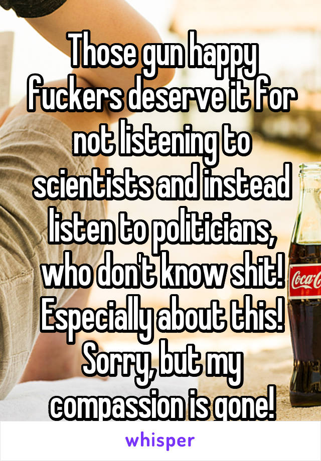 Those gun happy fuckers deserve it for not listening to scientists and instead listen to politicians, who don't know shit! Especially about this! Sorry, but my compassion is gone!