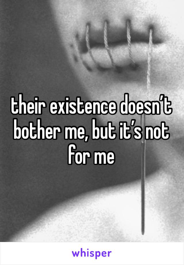 their existence doesn’t bother me, but it’s not for me