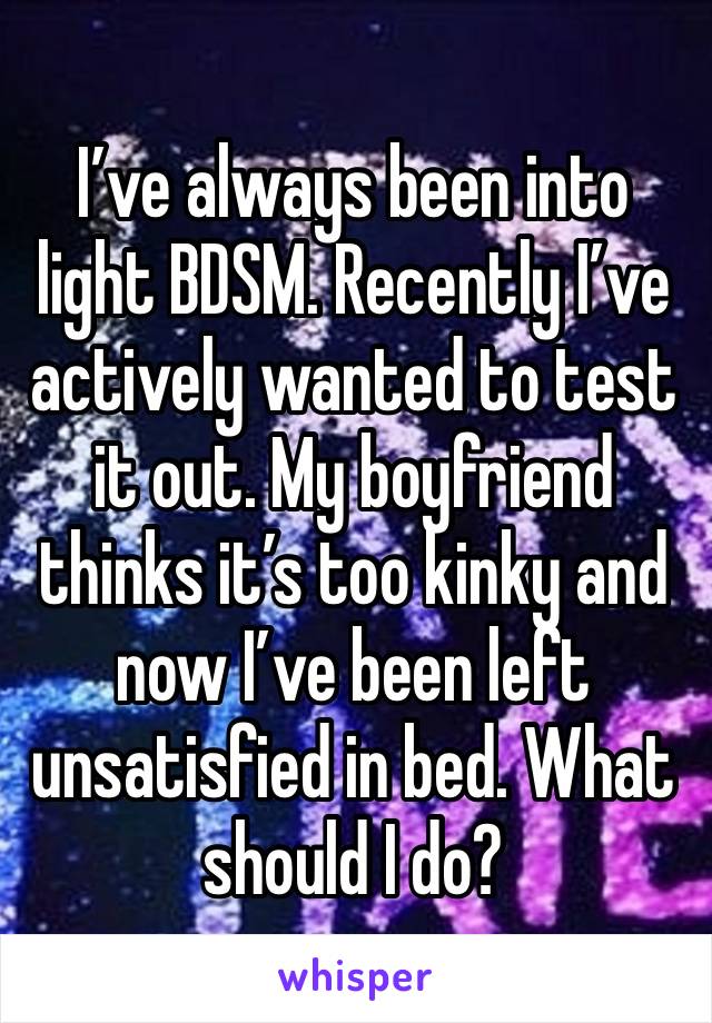 I’ve always been into 
light BDSM. Recently I’ve actively wanted to test it out. My boyfriend thinks it’s too kinky and now I’ve been left unsatisfied in bed. What should I do?