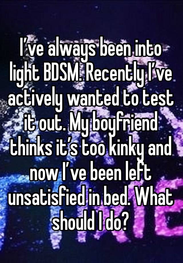 I’ve always been into 
light BDSM. Recently I’ve actively wanted to test it out. My boyfriend thinks it’s too kinky and now I’ve been left unsatisfied in bed. What should I do?