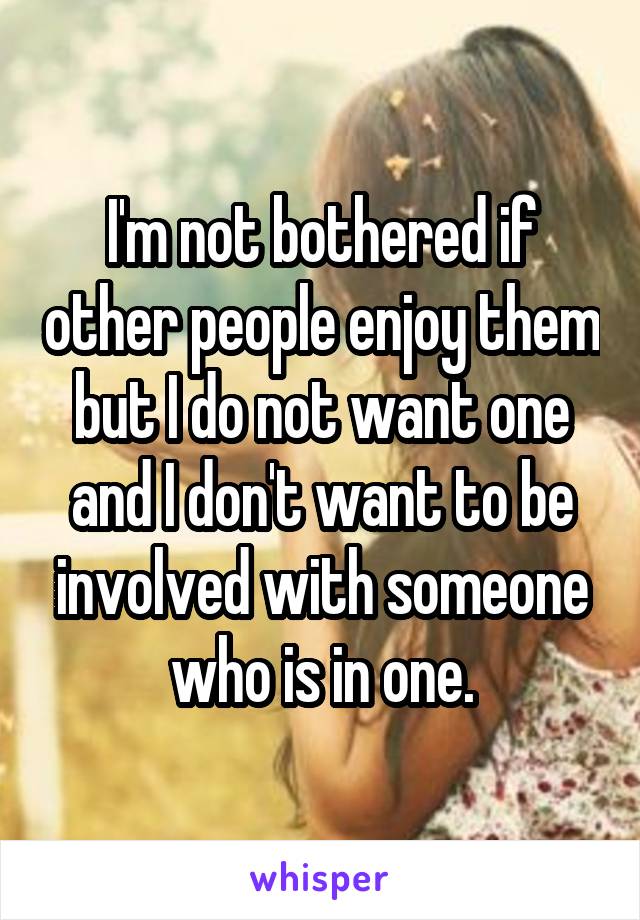 I'm not bothered if other people enjoy them but I do not want one and I don't want to be involved with someone who is in one.