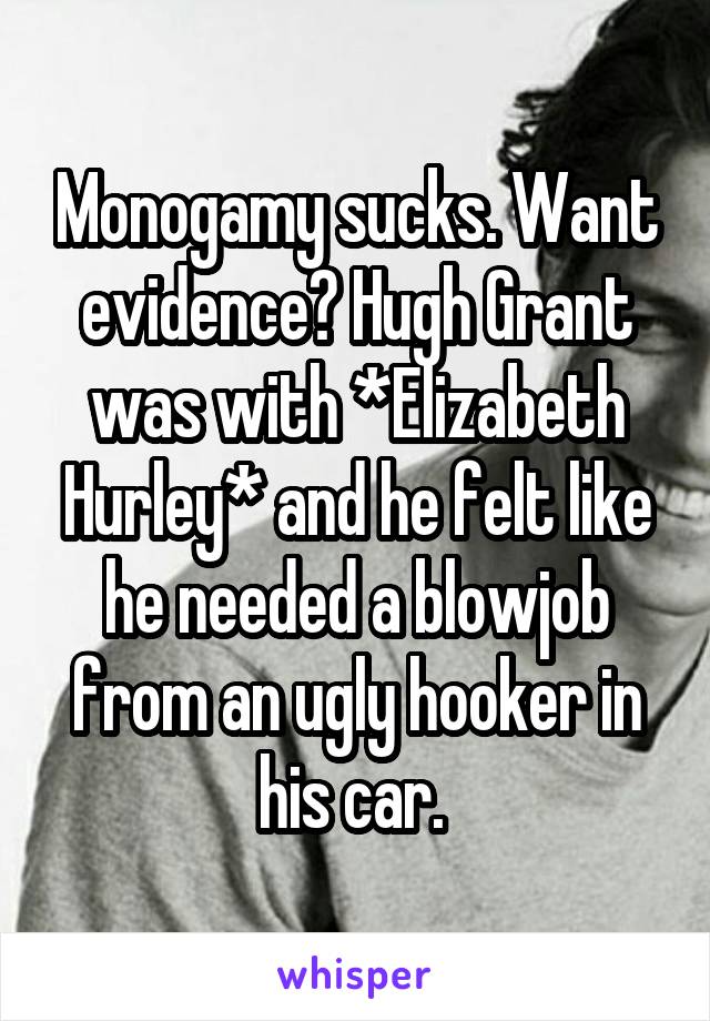 Monogamy sucks. Want evidence? Hugh Grant was with *Elizabeth Hurley* and he felt like he needed a blowjob from an ugly hooker in his car. 