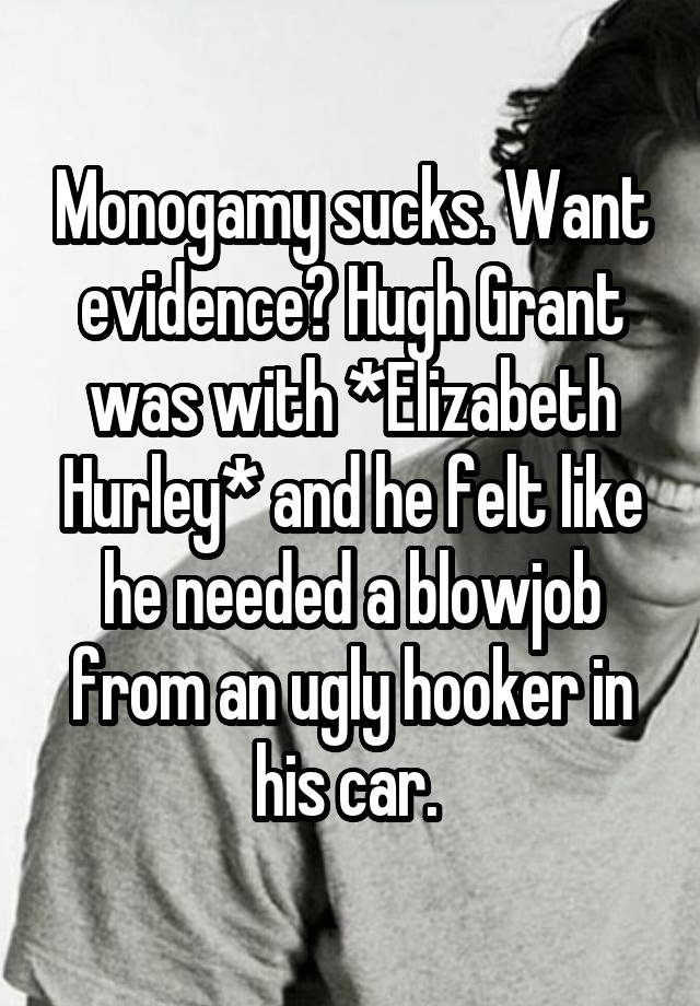 Monogamy sucks. Want evidence? Hugh Grant was with *Elizabeth Hurley* and he felt like he needed a blowjob from an ugly hooker in his car. 