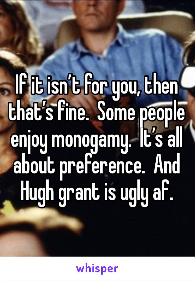 If it isn’t for you, then that’s fine.  Some people enjoy monogamy.  It’s all about preference.  And Hugh grant is ugly af.