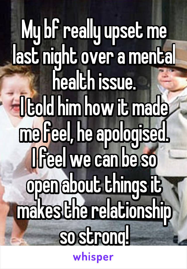 My bf really upset me last night over a mental health issue.
I told him how it made me feel, he apologised.
I feel we can be so open about things it makes the relationship so strong!