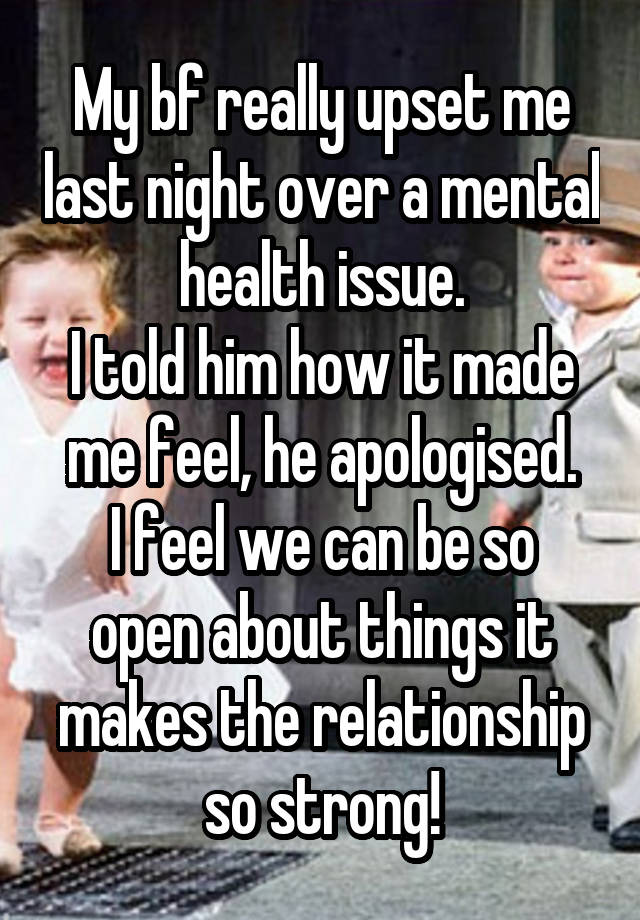 My bf really upset me last night over a mental health issue.
I told him how it made me feel, he apologised.
I feel we can be so open about things it makes the relationship so strong!