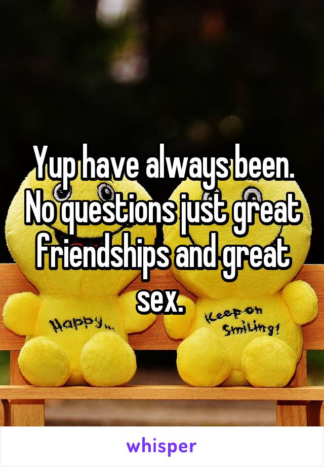 Yup have always been. No questions just great friendships and great sex. 