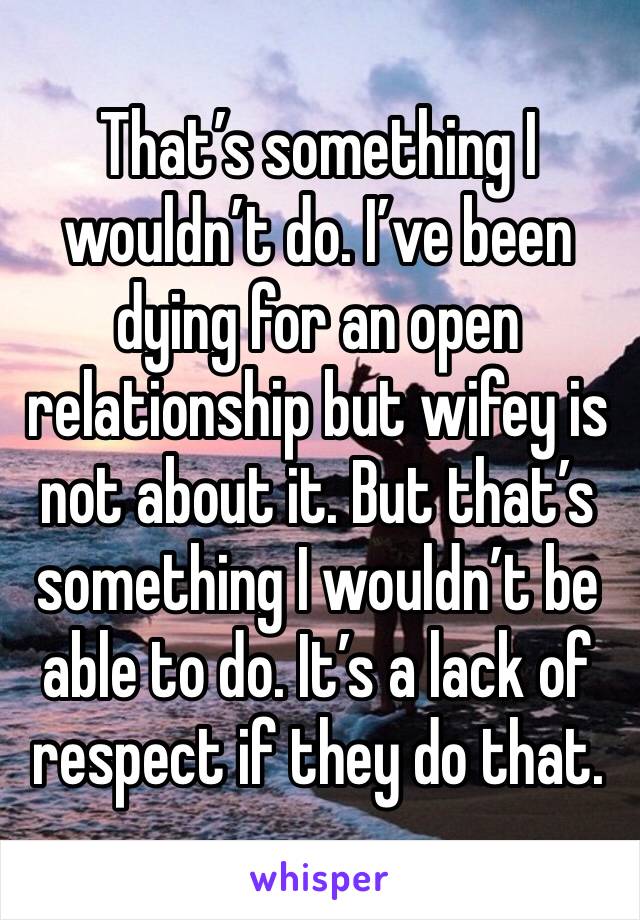 That’s something I wouldn’t do. I’ve been dying for an open relationship but wifey is not about it. But that’s something I wouldn’t be able to do. It’s a lack of respect if they do that. 