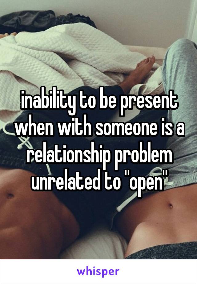 inability to be present when with someone is a relationship problem unrelated to "open"