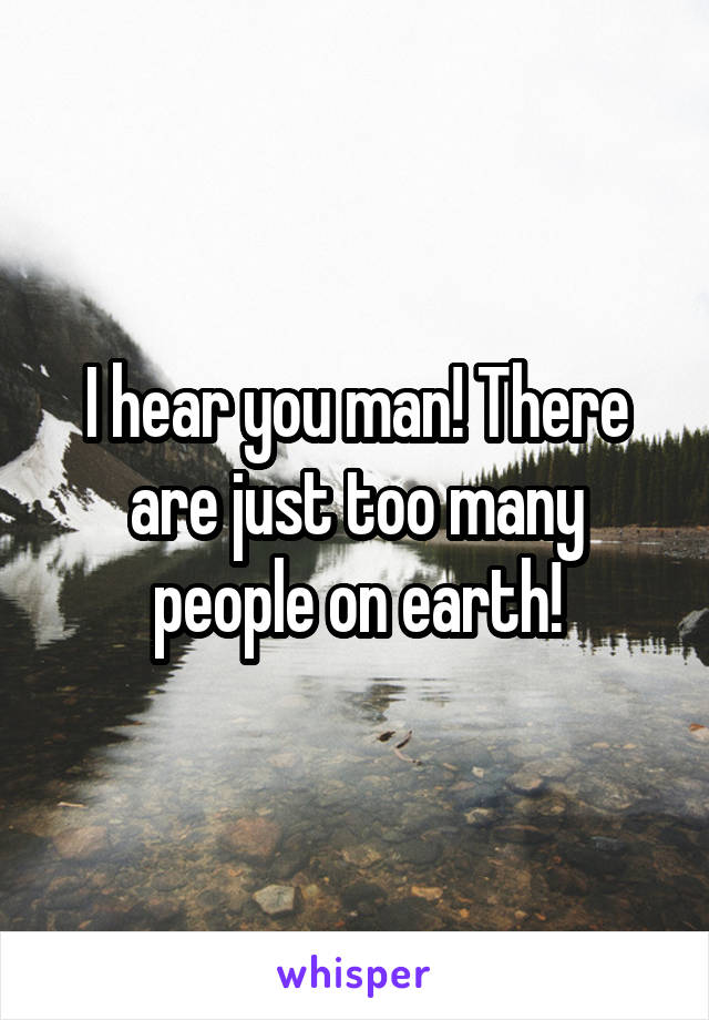 I hear you man! There are just too many people on earth!