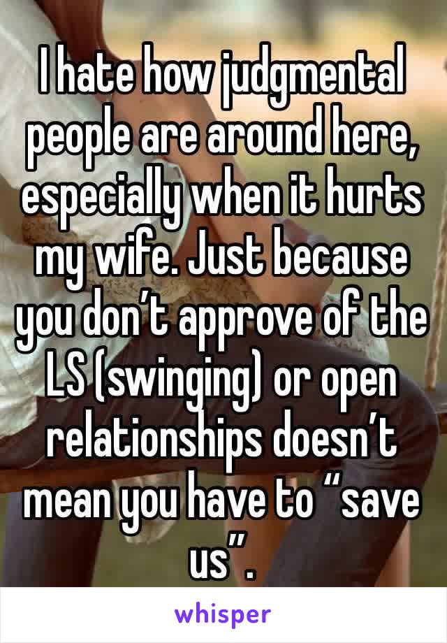 I hate how judgmental people are around here, especially when it hurts my wife. Just because you don’t approve of the LS (swinging) or open relationships doesn’t mean you have to “save us”. 