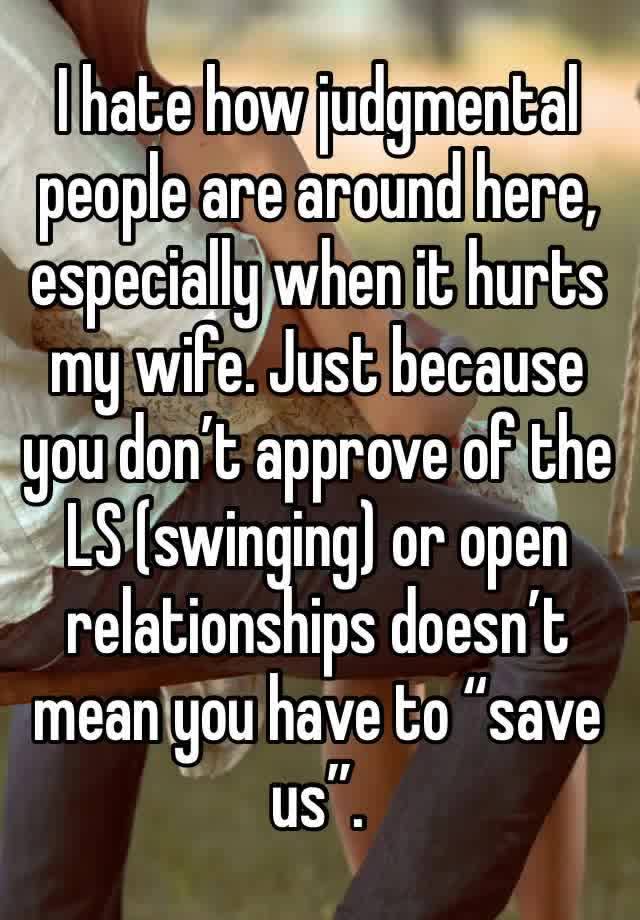 I hate how judgmental people are around here, especially when it hurts my wife. Just because you don’t approve of the LS (swinging) or open relationships doesn’t mean you have to “save us”. 