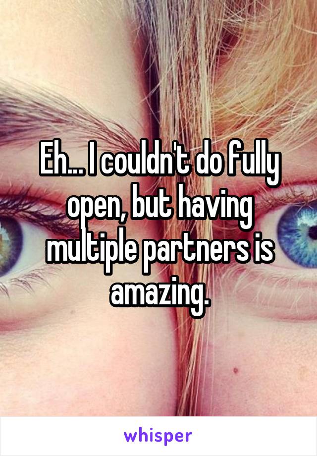 Eh... I couldn't do fully open, but having multiple partners is amazing.