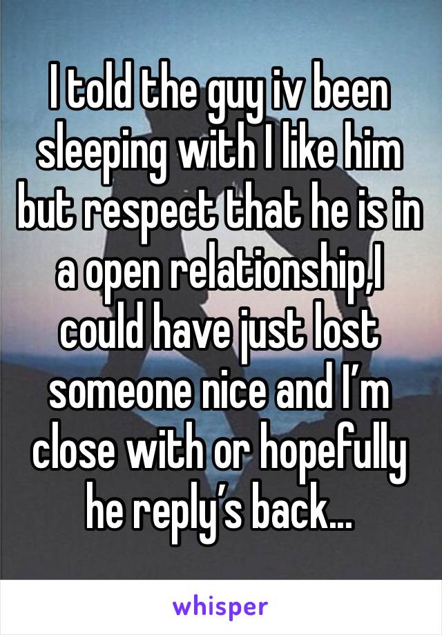 I told the guy iv been sleeping with I like him but respect that he is in a open relationship,I could have just lost someone nice and I’m close with or hopefully he reply’s back...