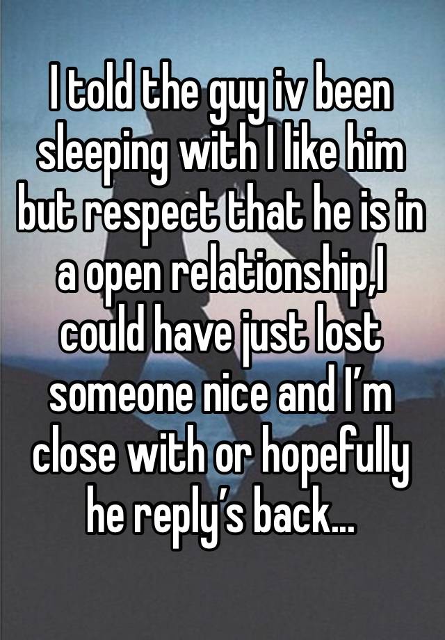 I told the guy iv been sleeping with I like him but respect that he is in a open relationship,I could have just lost someone nice and I’m close with or hopefully he reply’s back...