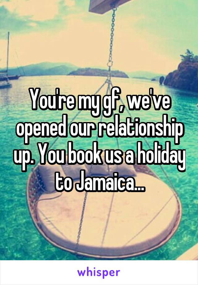 You're my gf, we've opened our relationship up. You book us a holiday to Jamaica...