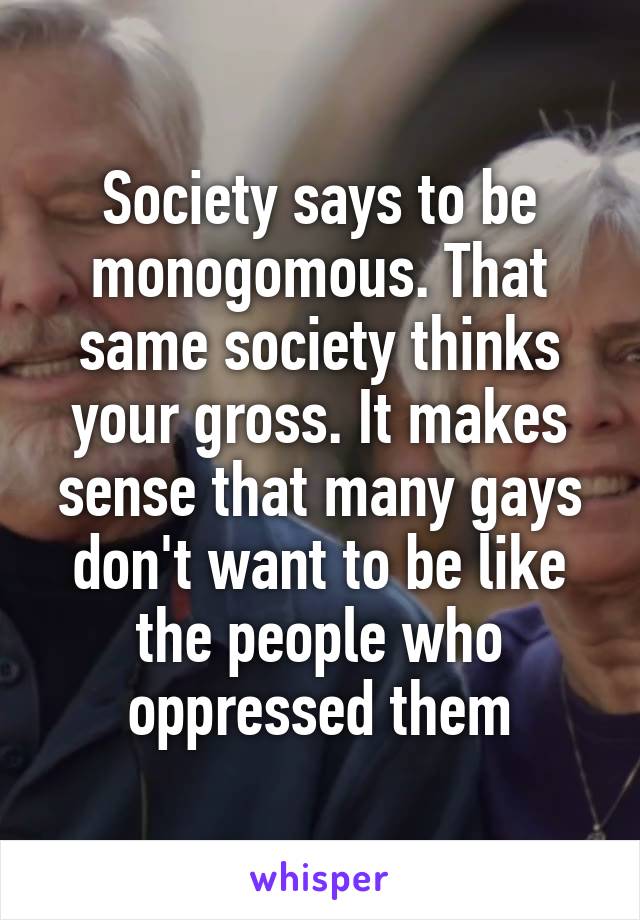 Society says to be monogomous. That same society thinks your gross. It makes sense that many gays don't want to be like the people who oppressed them