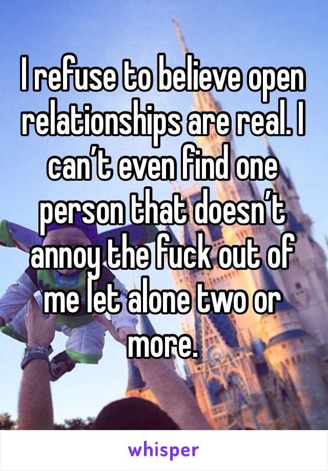 I refuse to believe open relationships are real. I can’t even find one person that doesn’t annoy the fuck out of me let alone two or more. 