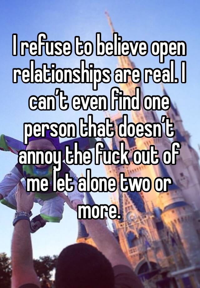 I refuse to believe open relationships are real. I can’t even find one person that doesn’t annoy the fuck out of me let alone two or more. 